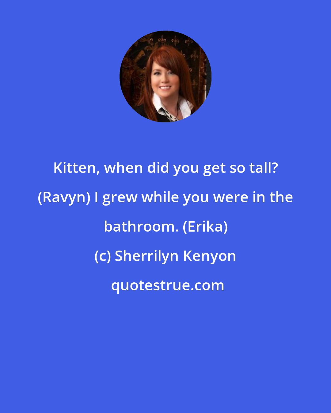 Sherrilyn Kenyon: Kitten, when did you get so tall? (Ravyn) I grew while you were in the bathroom. (Erika)