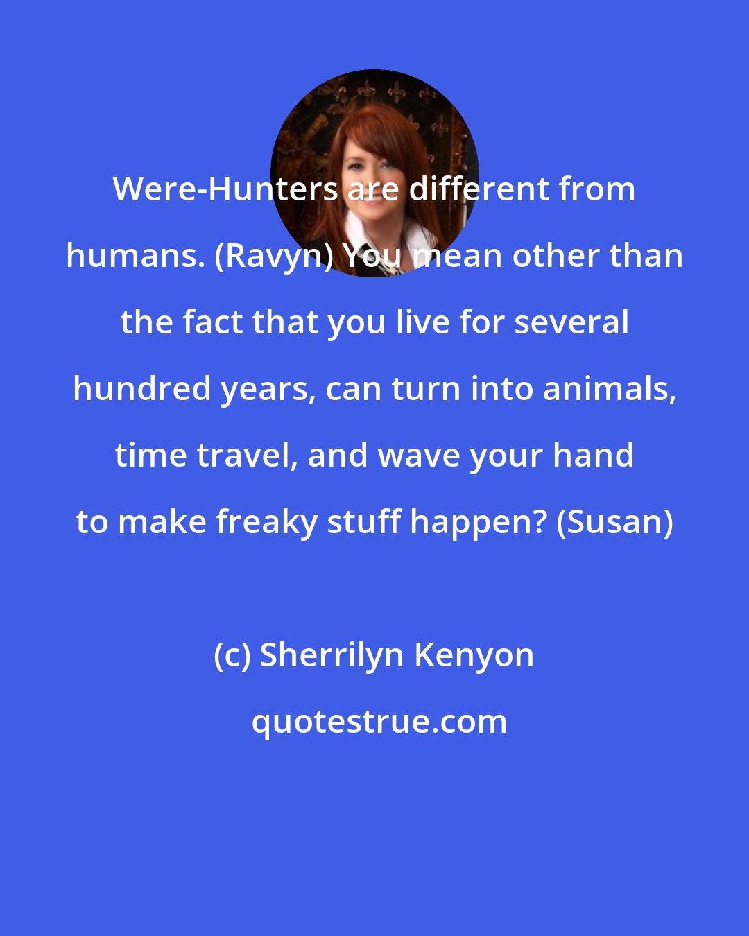 Sherrilyn Kenyon: Were-Hunters are different from humans. (Ravyn) You mean other than the fact that you live for several hundred years, can turn into animals, time travel, and wave your hand to make freaky stuff happen? (Susan)