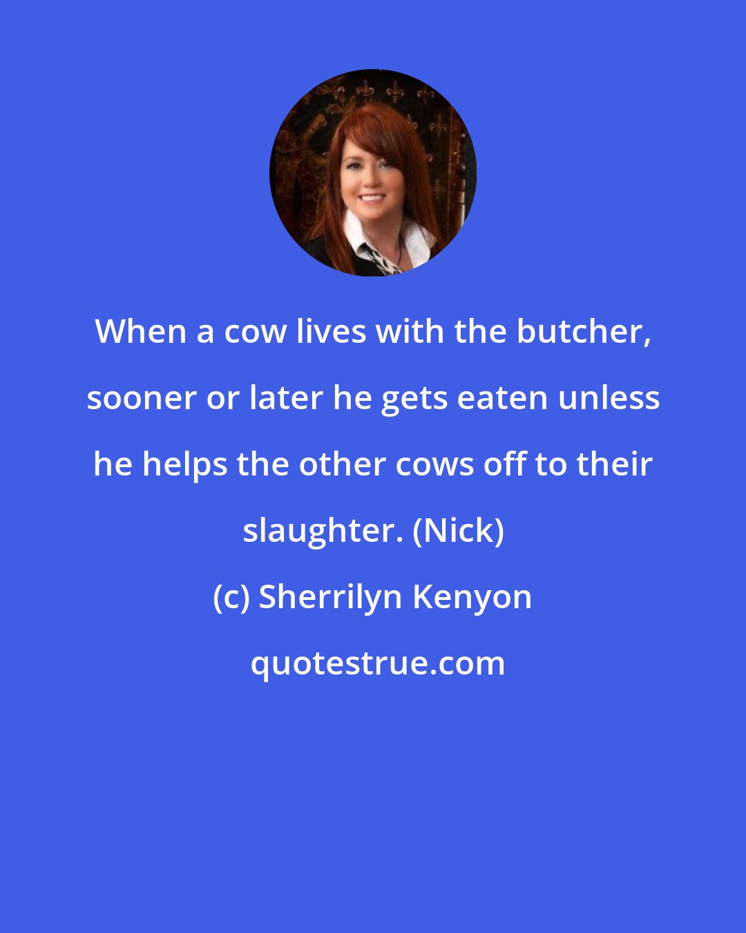 Sherrilyn Kenyon: When a cow lives with the butcher, sooner or later he gets eaten unless he helps the other cows off to their slaughter. (Nick)