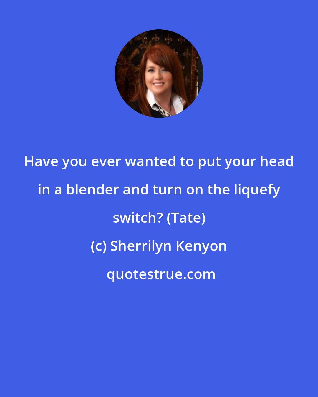 Sherrilyn Kenyon: Have you ever wanted to put your head in a blender and turn on the liquefy switch? (Tate)