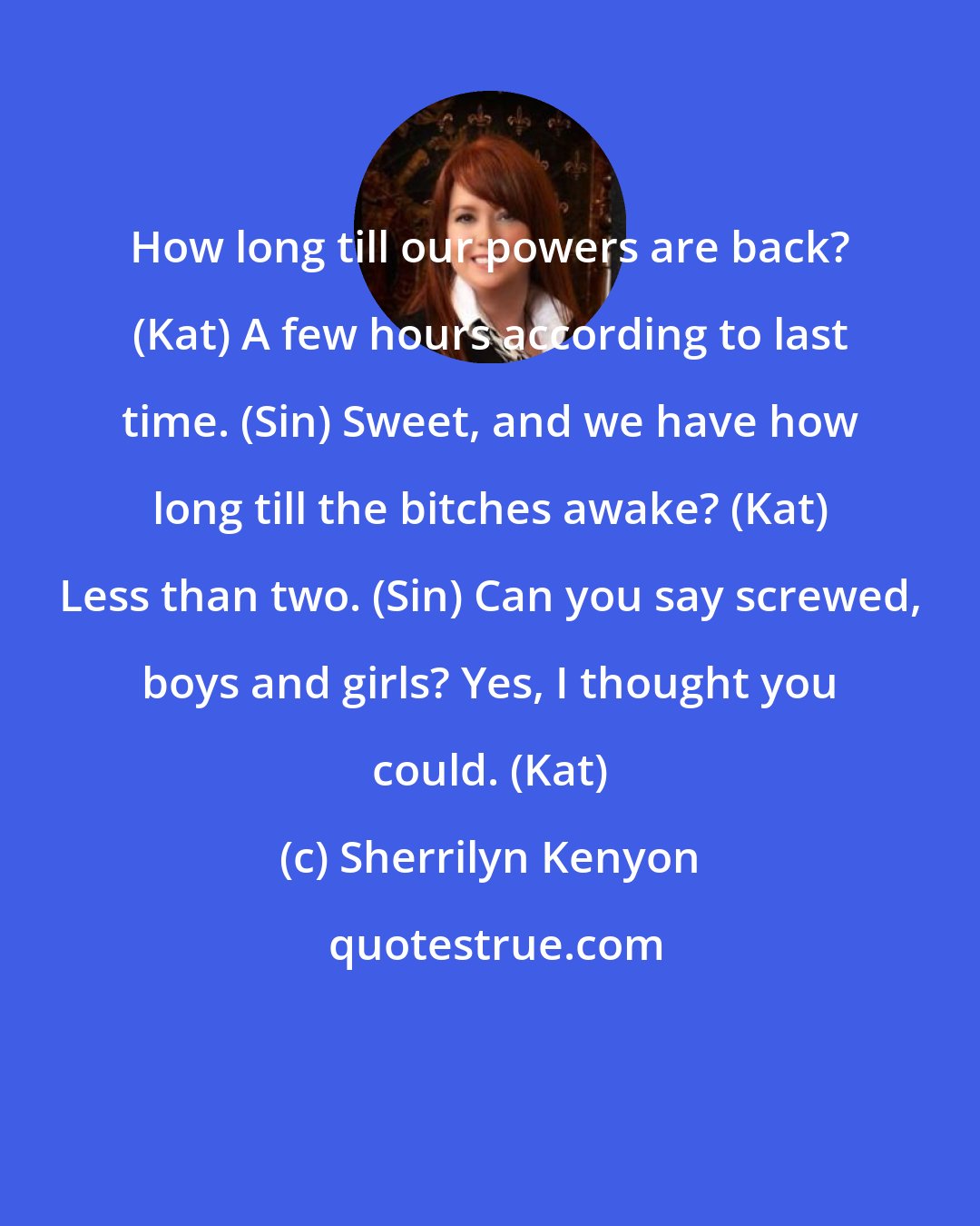 Sherrilyn Kenyon: How long till our powers are back? (Kat) A few hours according to last time. (Sin) Sweet, and we have how long till the bitches awake? (Kat) Less than two. (Sin) Can you say screwed, boys and girls? Yes, I thought you could. (Kat)