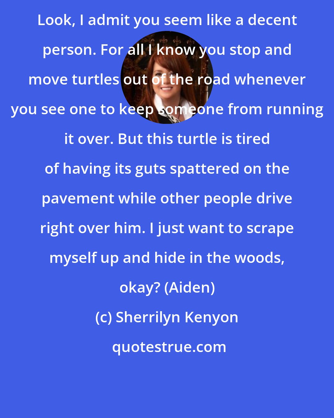 Sherrilyn Kenyon: Look, I admit you seem like a decent person. For all I know you stop and move turtles out of the road whenever you see one to keep someone from running it over. But this turtle is tired of having its guts spattered on the pavement while other people drive right over him. I just want to scrape myself up and hide in the woods, okay? (Aiden)