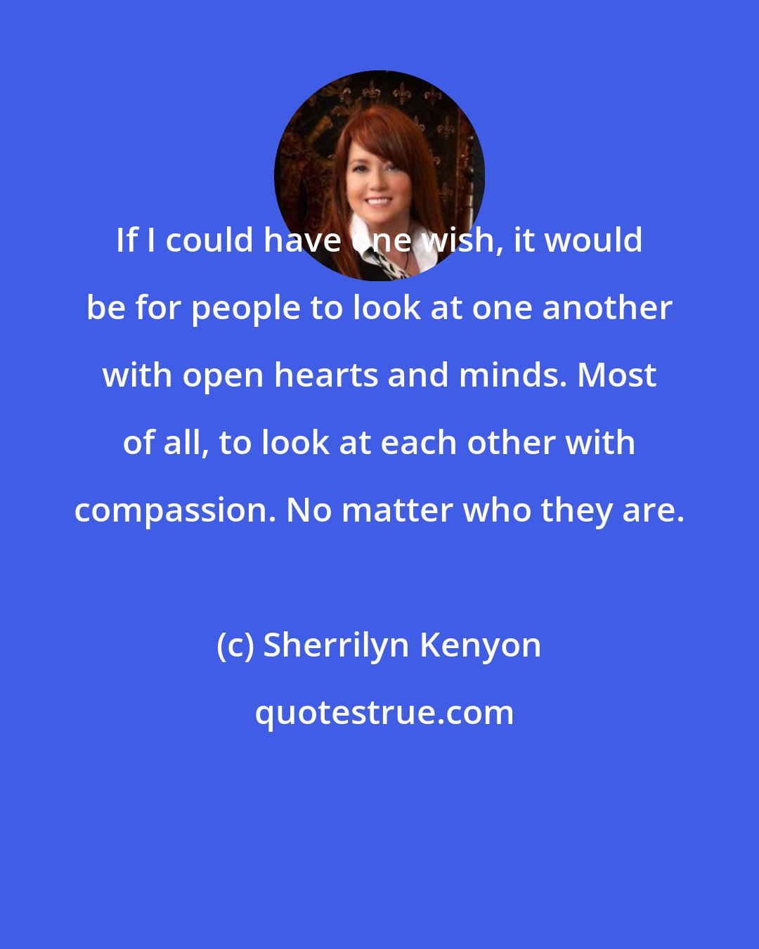 Sherrilyn Kenyon: If I could have one wish, it would be for people to look at one another with open hearts and minds. Most of all, to look at each other with compassion. No matter who they are.