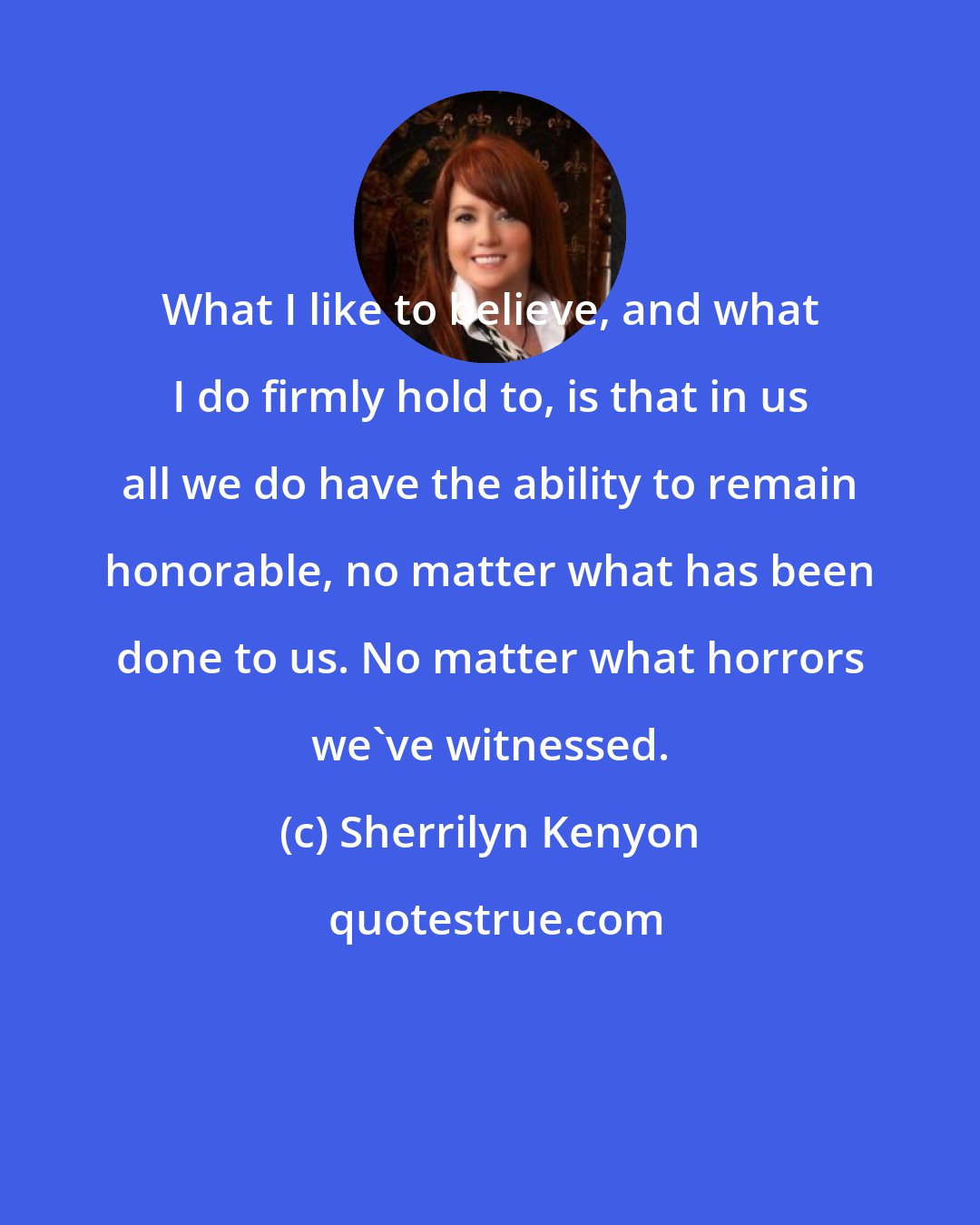 Sherrilyn Kenyon: What I like to believe, and what I do firmly hold to, is that in us all we do have the ability to remain honorable, no matter what has been done to us. No matter what horrors we've witnessed.