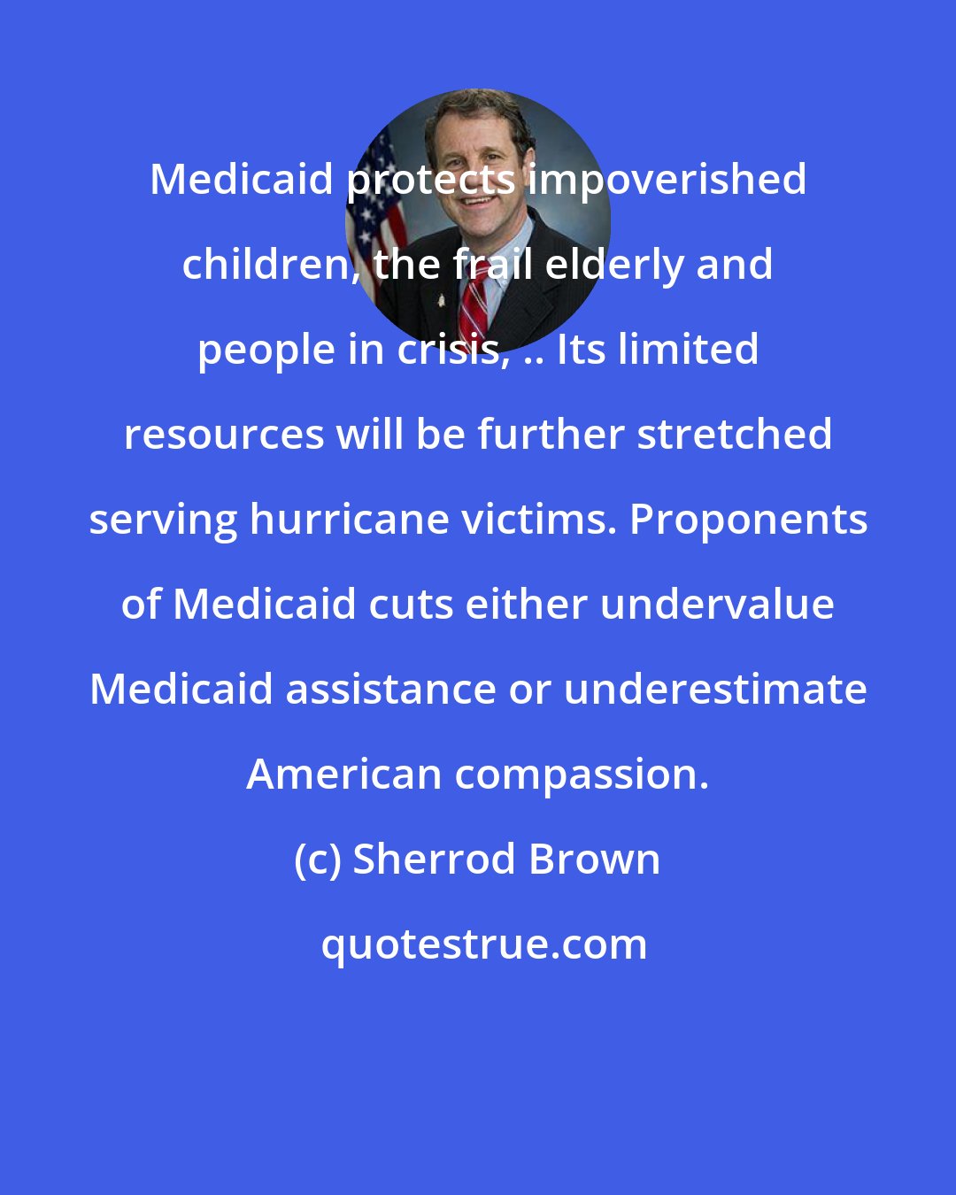 Sherrod Brown: Medicaid protects impoverished children, the frail elderly and people in crisis, .. Its limited resources will be further stretched serving hurricane victims. Proponents of Medicaid cuts either undervalue Medicaid assistance or underestimate American compassion.