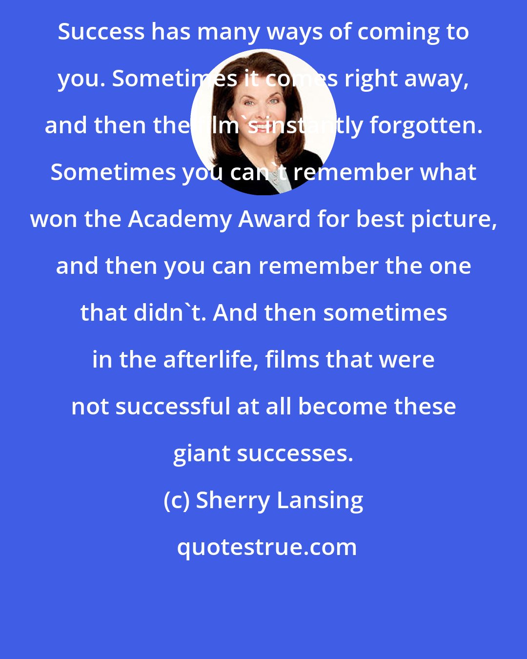 Sherry Lansing: Success has many ways of coming to you. Sometimes it comes right away, and then the film's instantly forgotten. Sometimes you can't remember what won the Academy Award for best picture, and then you can remember the one that didn't. And then sometimes in the afterlife, films that were not successful at all become these giant successes.