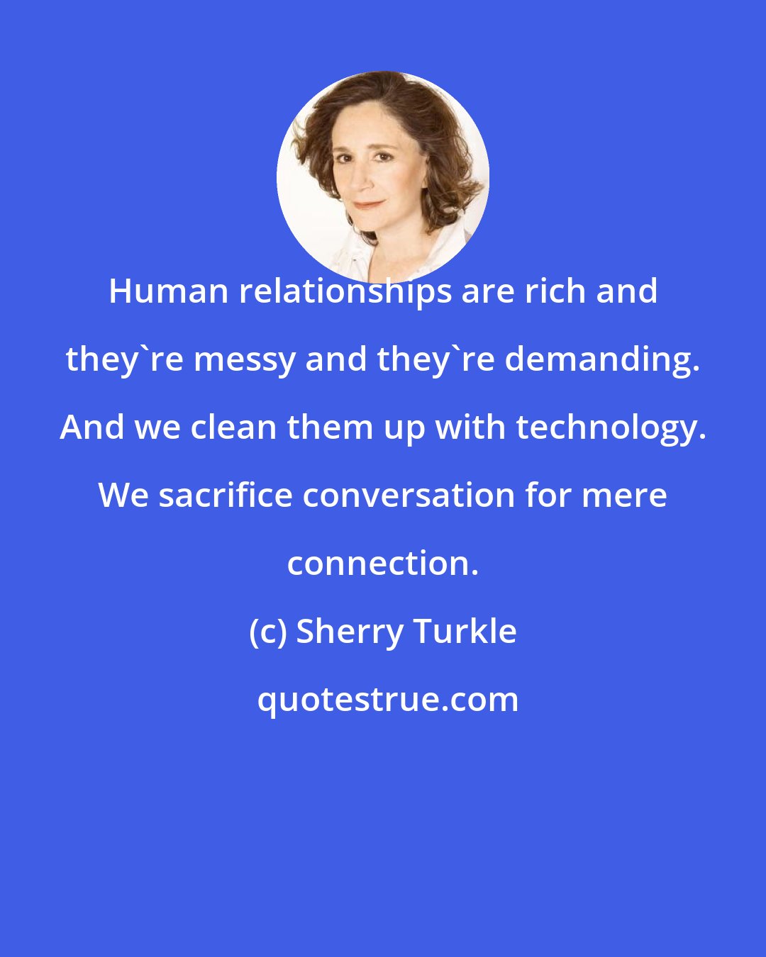 Sherry Turkle: Human relationships are rich and they're messy and they're demanding. And we clean them up with technology. We sacrifice conversation for mere connection.