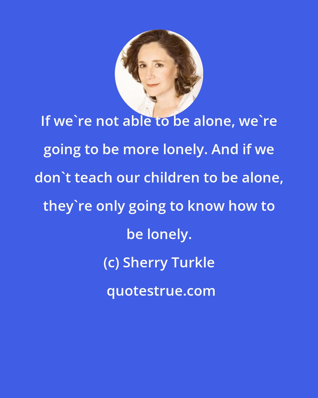 Sherry Turkle: If we're not able to be alone, we're going to be more lonely. And if we don't teach our children to be alone, they're only going to know how to be lonely.