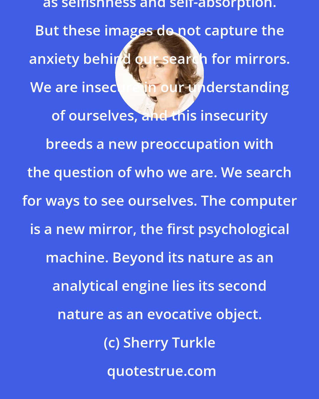 Sherry Turkle: Ours has been called a culture of narcissism. The label is apt but can be misleading. It reads colloquially as selfishness and self-absorption. But these images do not capture the anxiety behind our search for mirrors. We are insecure in our understanding of ourselves, and this insecurity breeds a new preoccupation with the question of who we are. We search for ways to see ourselves. The computer is a new mirror, the first psychological machine. Beyond its nature as an analytical engine lies its second nature as an evocative object.