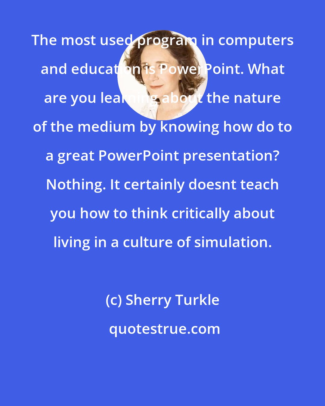 Sherry Turkle: The most used program in computers and education is PowerPoint. What are you learning about the nature of the medium by knowing how do to a great PowerPoint presentation? Nothing. It certainly doesnt teach you how to think critically about living in a culture of simulation.