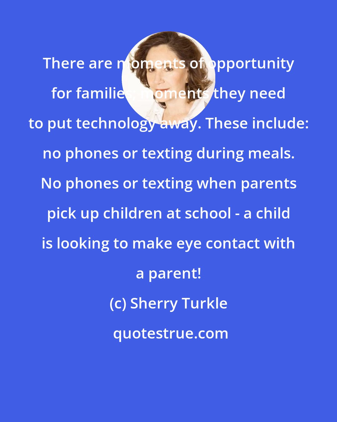Sherry Turkle: There are moments of opportunity for families; moments they need to put technology away. These include: no phones or texting during meals. No phones or texting when parents pick up children at school - a child is looking to make eye contact with a parent!
