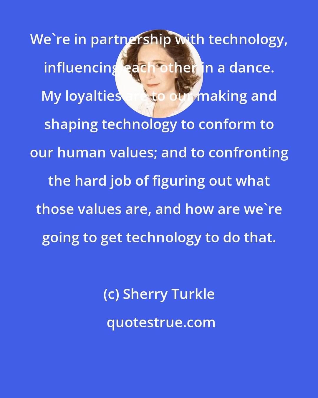 Sherry Turkle: We're in partnership with technology, influencing each other in a dance. My loyalties are to our making and shaping technology to conform to our human values; and to confronting the hard job of figuring out what those values are, and how are we're going to get technology to do that.