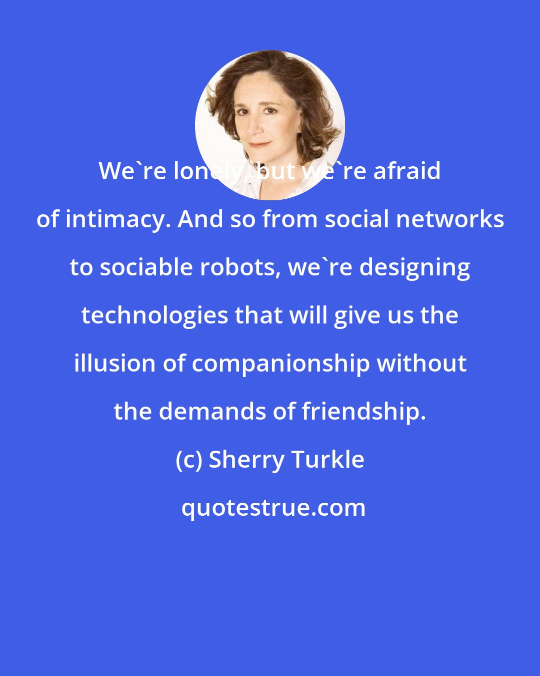 Sherry Turkle: We're lonely, but we're afraid of intimacy. And so from social networks to sociable robots, we're designing technologies that will give us the illusion of companionship without the demands of friendship.