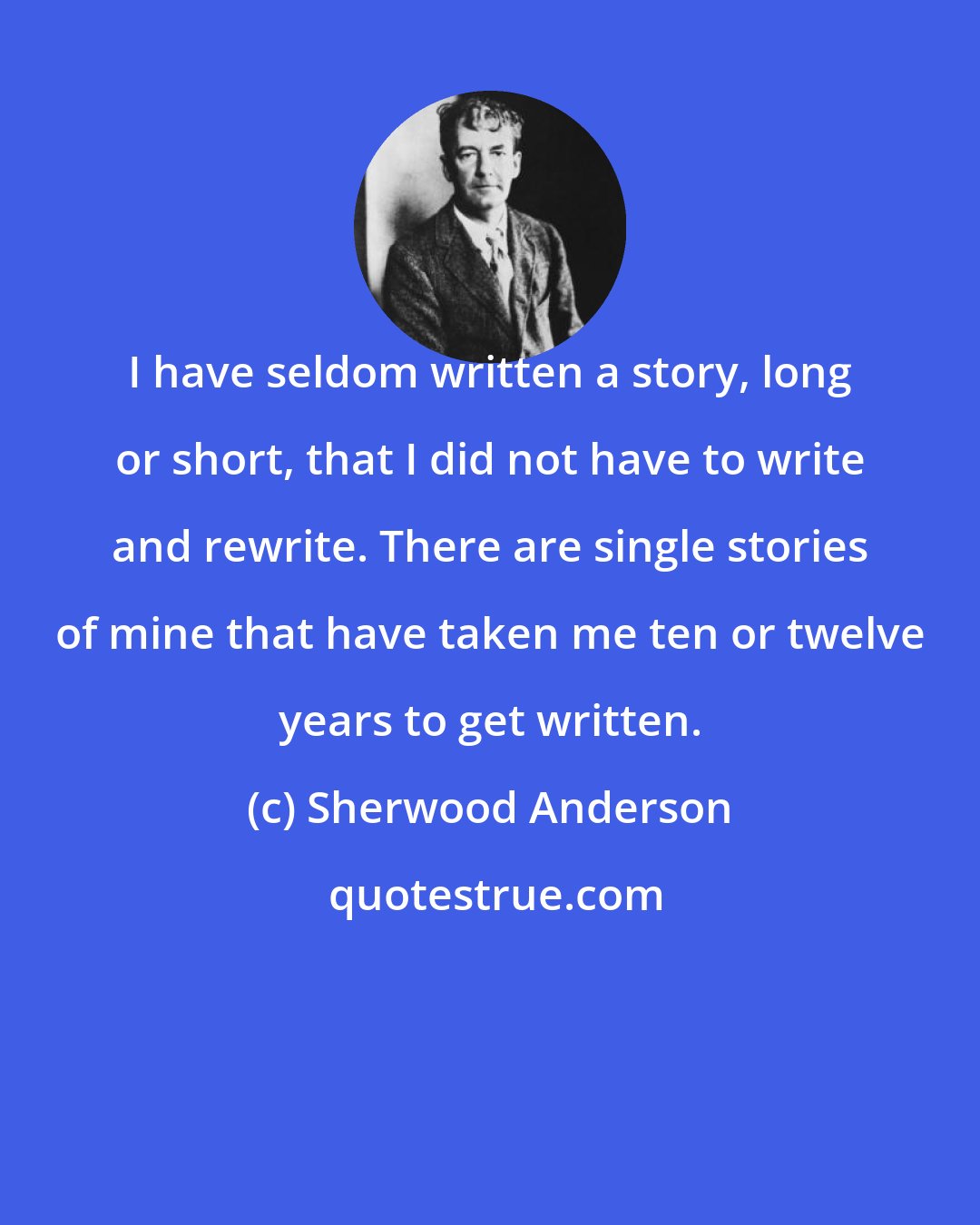 Sherwood Anderson: I have seldom written a story, long or short, that I did not have to write and rewrite. There are single stories of mine that have taken me ten or twelve years to get written.