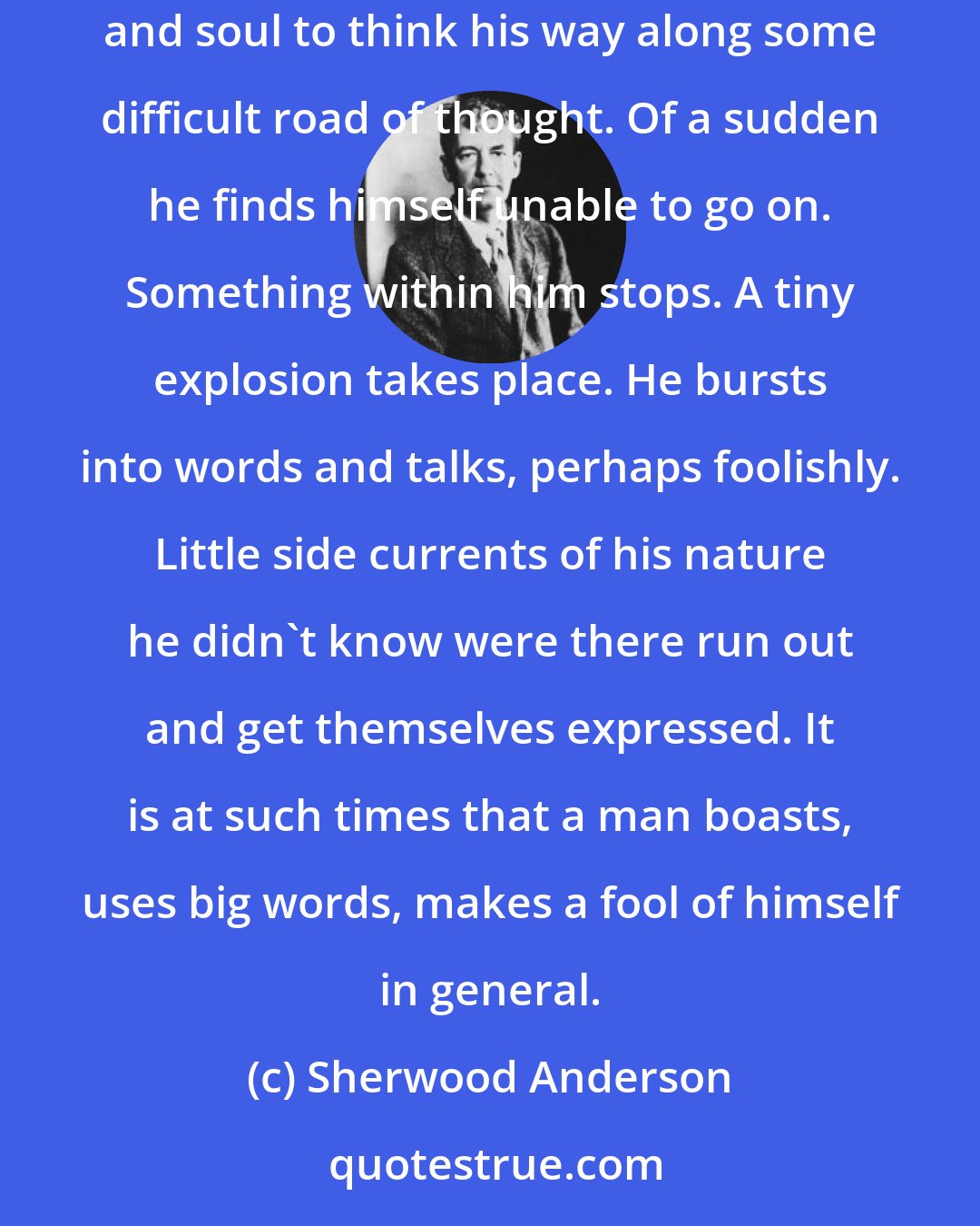 Sherwood Anderson: There is a note that comes into the human voice by which you may know real weariness. It comes when one has been trying with all his heart and soul to think his way along some difficult road of thought. Of a sudden he finds himself unable to go on. Something within him stops. A tiny explosion takes place. He bursts into words and talks, perhaps foolishly. Little side currents of his nature he didn't know were there run out and get themselves expressed. It is at such times that a man boasts, uses big words, makes a fool of himself in general.