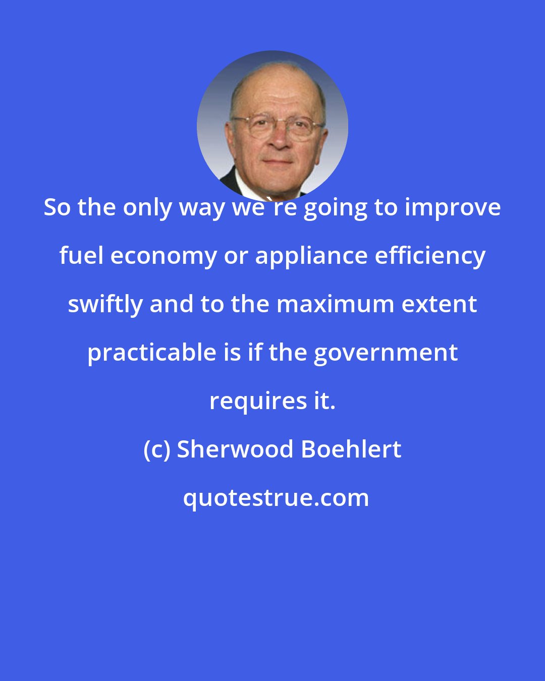 Sherwood Boehlert: So the only way we're going to improve fuel economy or appliance efficiency swiftly and to the maximum extent practicable is if the government requires it.