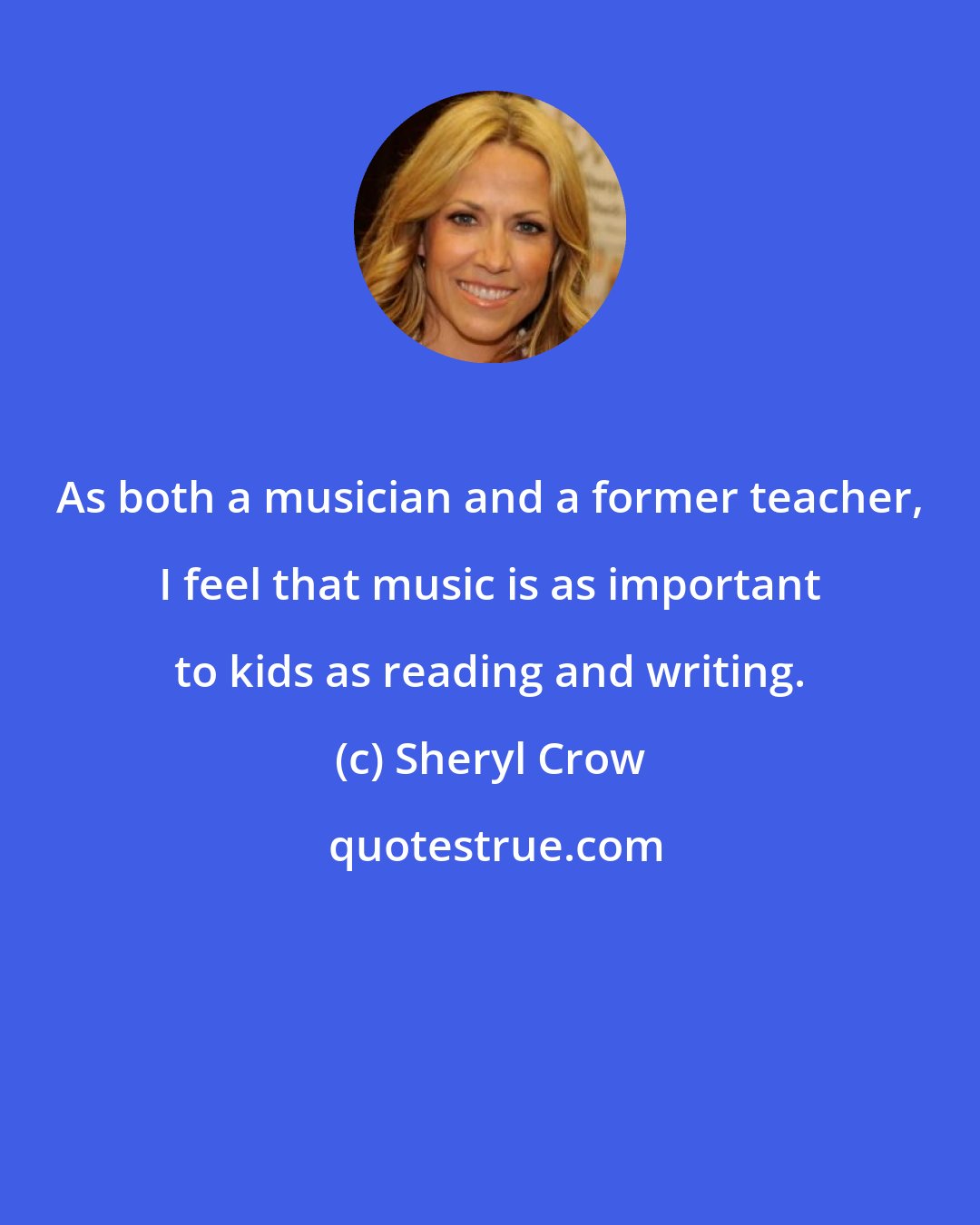 Sheryl Crow: As both a musician and a former teacher, I feel that music is as important to kids as reading and writing.