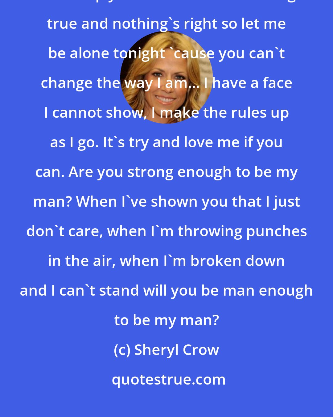 Sheryl Crow: God, I feel like hell tonight. Tears of rage I cannot fight. I'd be the last to help you understand... Nothing's true and nothing's right so let me be alone tonight 'cause you can't change the way I am... I have a face I cannot show, I make the rules up as I go. It's try and love me if you can. Are you strong enough to be my man? When I've shown you that I just don't care, when I'm throwing punches in the air, when I'm broken down and I can't stand will you be man enough to be my man?