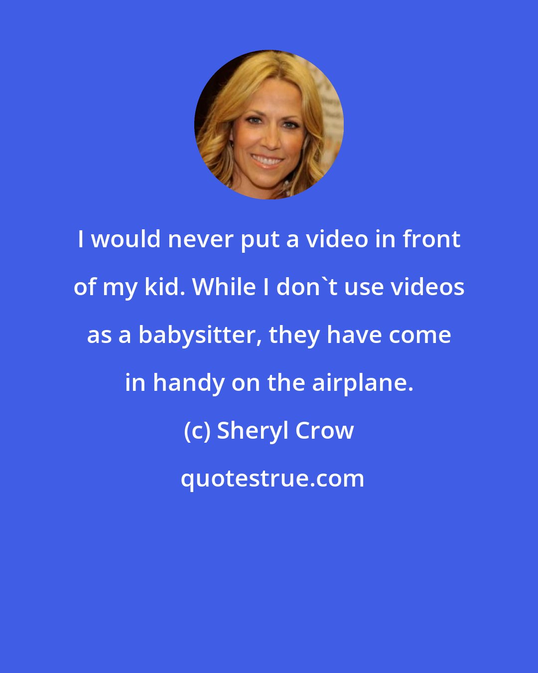 Sheryl Crow: I would never put a video in front of my kid. While I don't use videos as a babysitter, they have come in handy on the airplane.