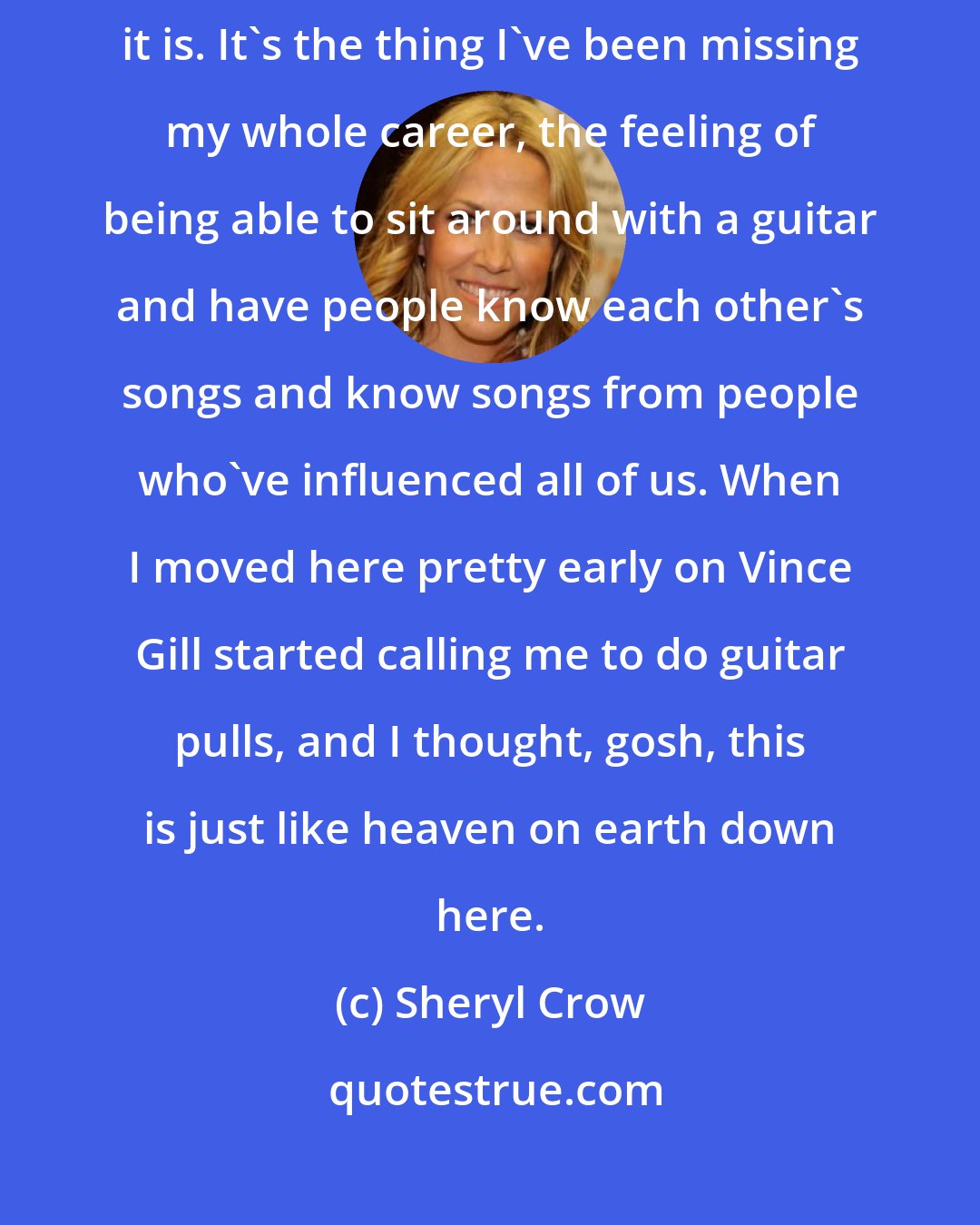 Sheryl Crow: It wasn't until I moved to Nashville that I realized what an amazing community it is. It's the thing I've been missing my whole career, the feeling of being able to sit around with a guitar and have people know each other's songs and know songs from people who've influenced all of us. When I moved here pretty early on Vince Gill started calling me to do guitar pulls, and I thought, gosh, this is just like heaven on earth down here.