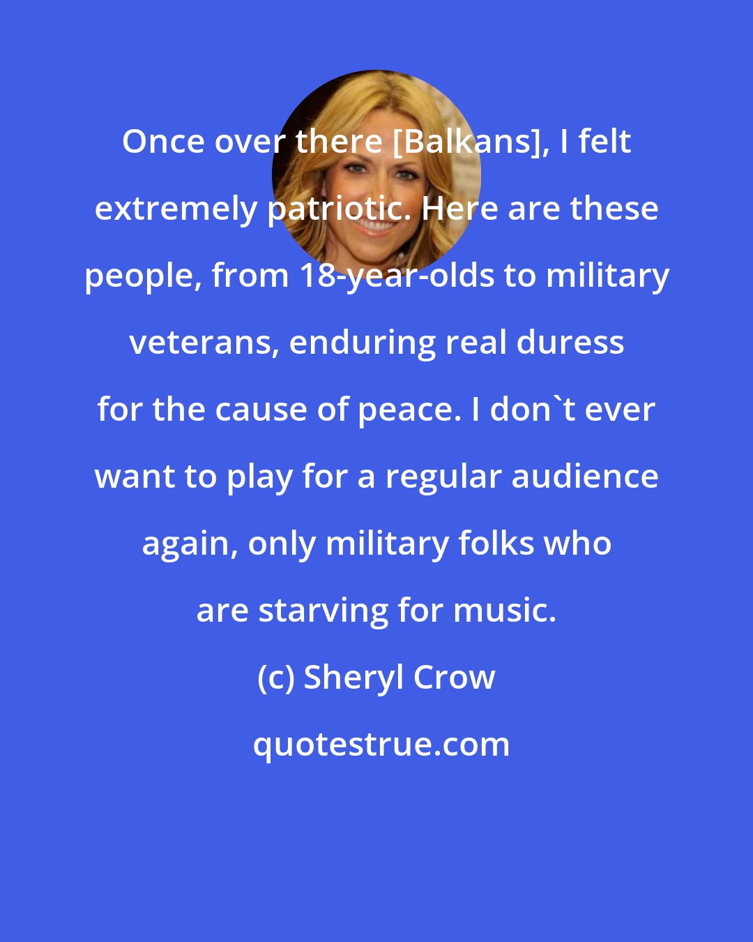 Sheryl Crow: Once over there [Balkans], I felt extremely patriotic. Here are these people, from 18-year-olds to military veterans, enduring real duress for the cause of peace. I don't ever want to play for a regular audience again, only military folks who are starving for music.