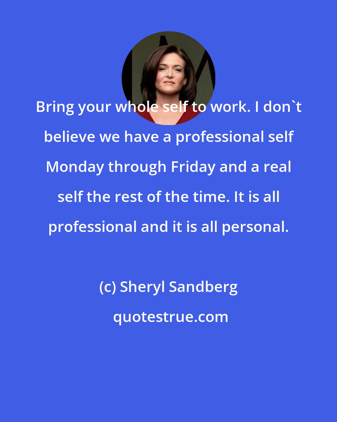 Sheryl Sandberg: Bring your whole self to work. I don't believe we have a professional self Monday through Friday and a real self the rest of the time. It is all professional and it is all personal.