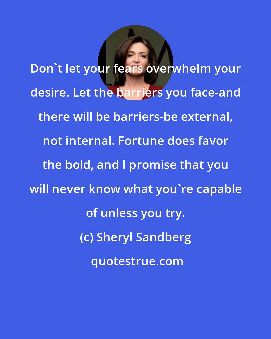 Sheryl Sandberg: Don't let your fears overwhelm your desire. Let the barriers you face-and there will be barriers-be external, not internal. Fortune does favor the bold, and I promise that you will never know what you're capable of unless you try.