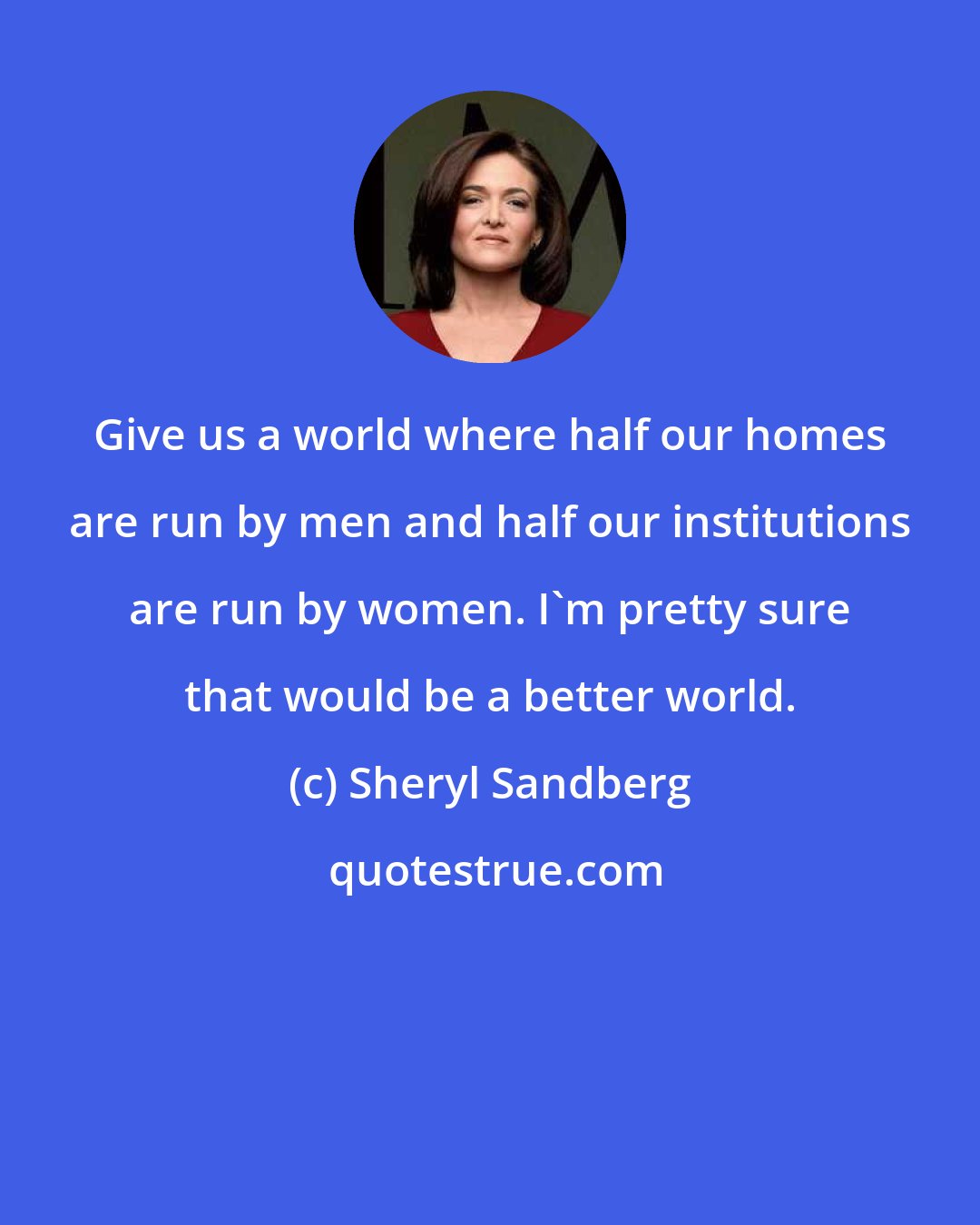 Sheryl Sandberg: Give us a world where half our homes are run by men and half our institutions are run by women. I'm pretty sure that would be a better world.