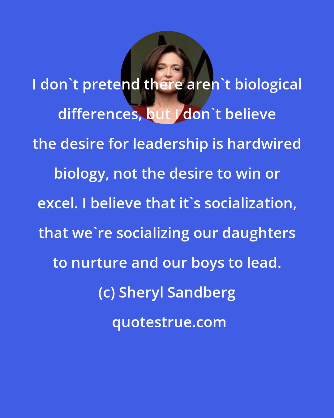 Sheryl Sandberg: I don't pretend there aren't biological differences, but I don't believe the desire for leadership is hardwired biology, not the desire to win or excel. I believe that it's socialization, that we're socializing our daughters to nurture and our boys to lead.