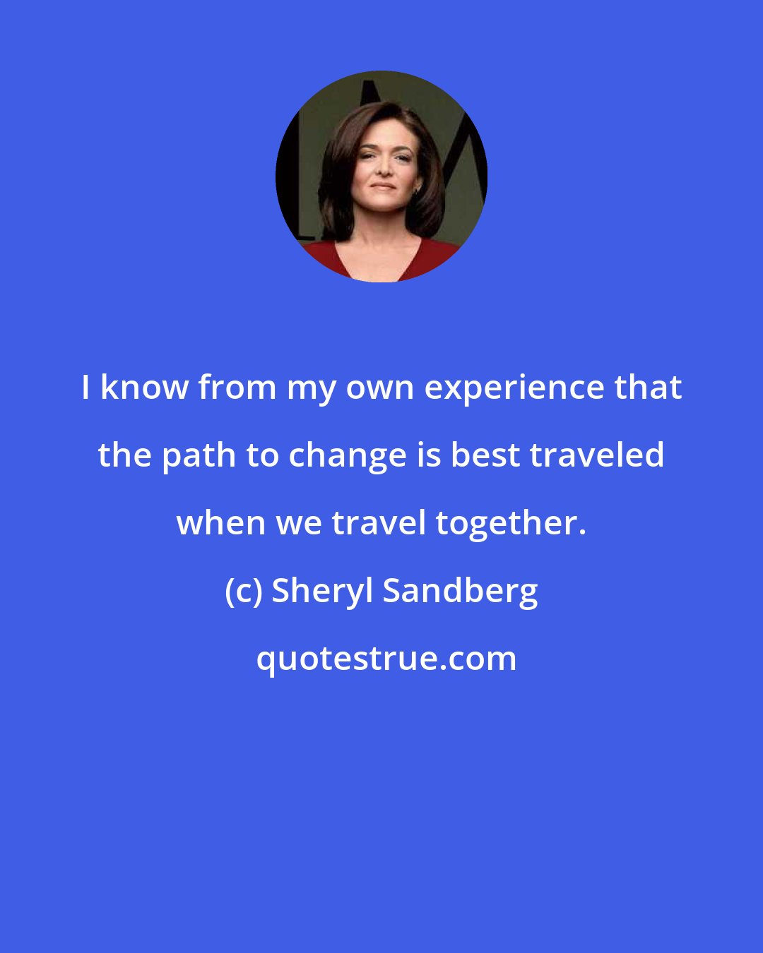 Sheryl Sandberg: I know from my own experience that the path to change is best traveled when we travel together.