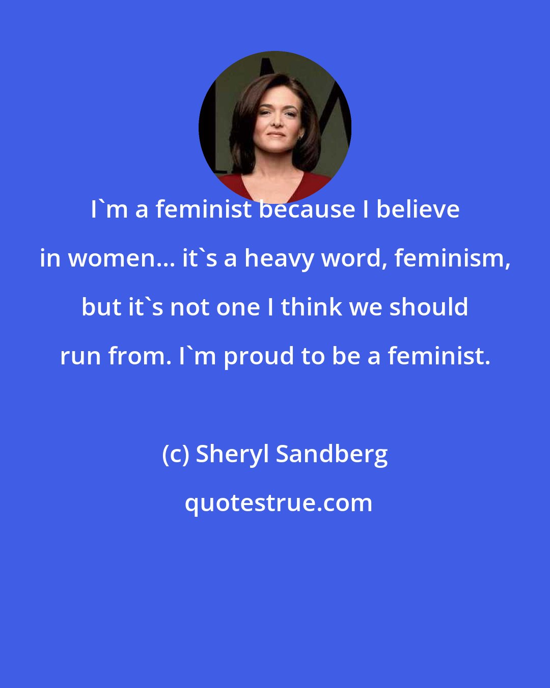 Sheryl Sandberg: I'm a feminist because I believe in women... it's a heavy word, feminism, but it's not one I think we should run from. I'm proud to be a feminist.