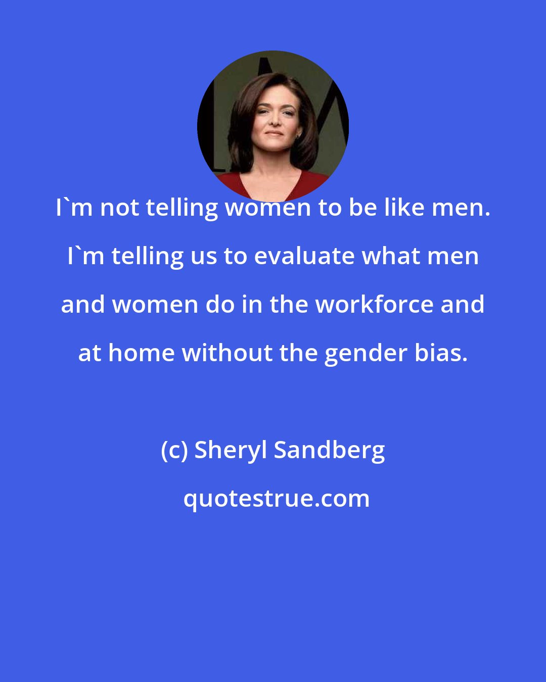 Sheryl Sandberg: I'm not telling women to be like men. I'm telling us to evaluate what men and women do in the workforce and at home without the gender bias.