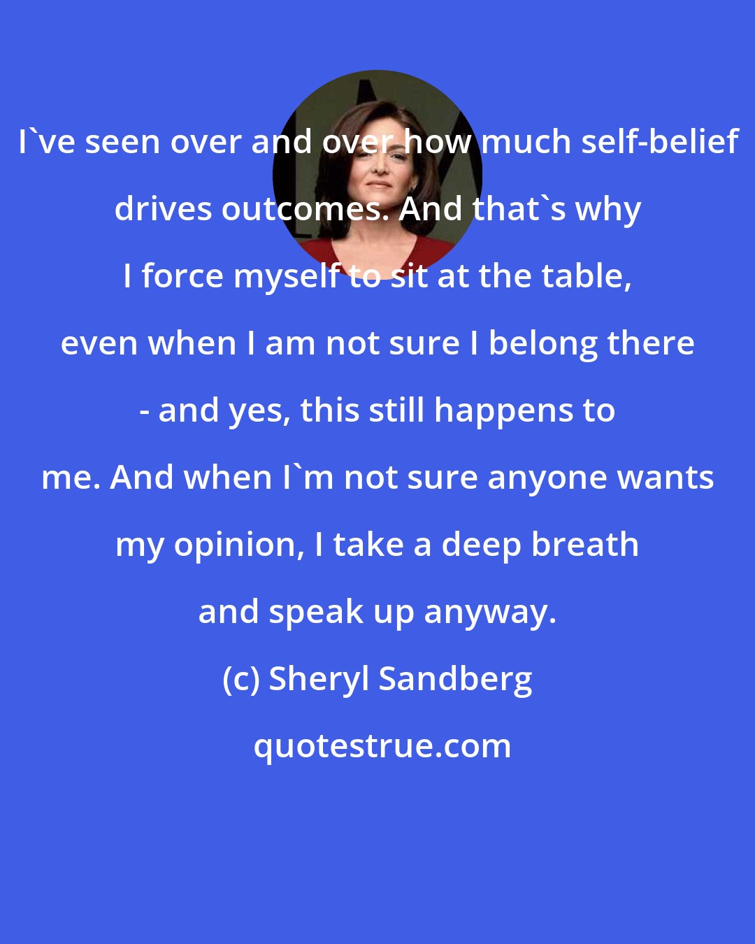 Sheryl Sandberg: I've seen over and over how much self-belief drives outcomes. And that's why I force myself to sit at the table, even when I am not sure I belong there - and yes, this still happens to me. And when I'm not sure anyone wants my opinion, I take a deep breath and speak up anyway.