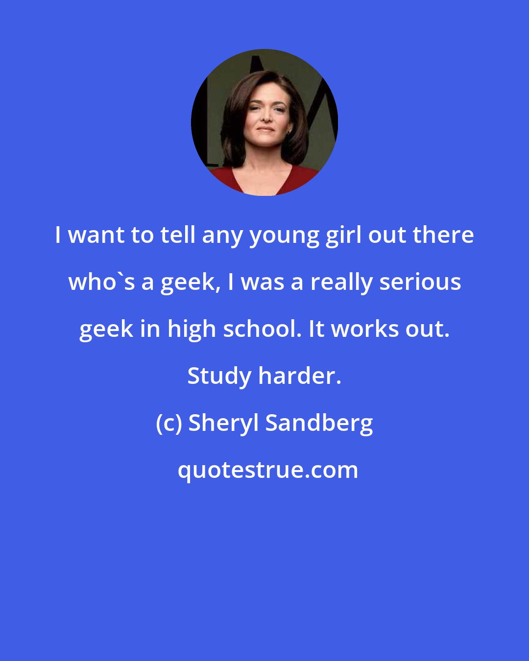 Sheryl Sandberg: I want to tell any young girl out there who's a geek, I was a really serious geek in high school. It works out. Study harder.