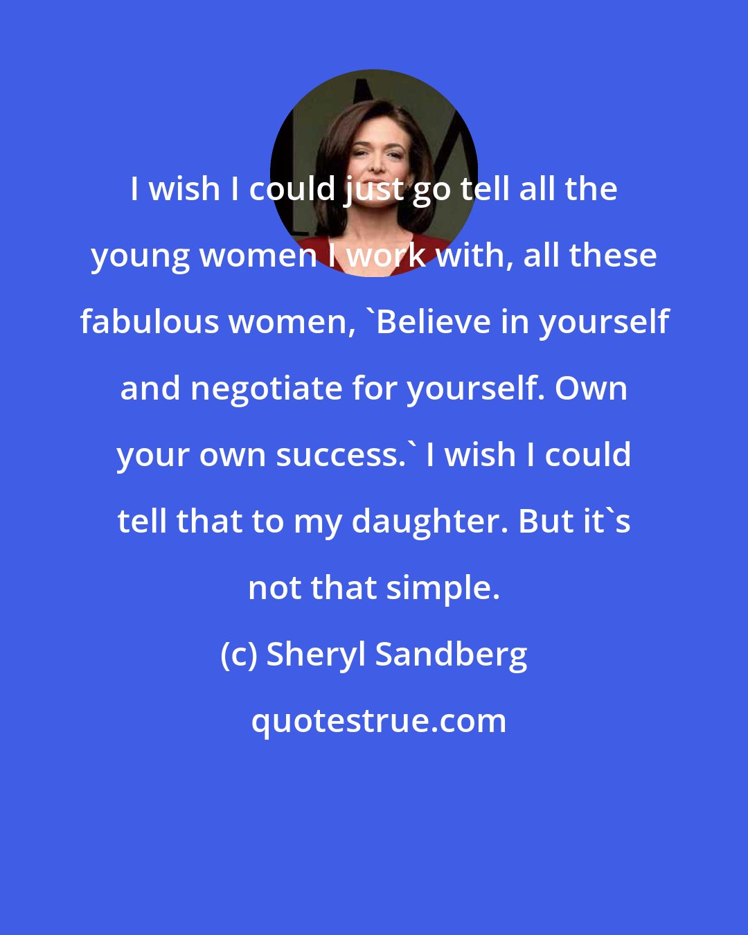 Sheryl Sandberg: I wish I could just go tell all the young women I work with, all these fabulous women, 'Believe in yourself and negotiate for yourself. Own your own success.' I wish I could tell that to my daughter. But it's not that simple.