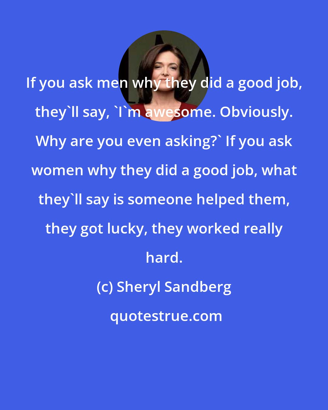 Sheryl Sandberg: If you ask men why they did a good job, they'll say, 'I'm awesome. Obviously. Why are you even asking?' If you ask women why they did a good job, what they'll say is someone helped them, they got lucky, they worked really hard.