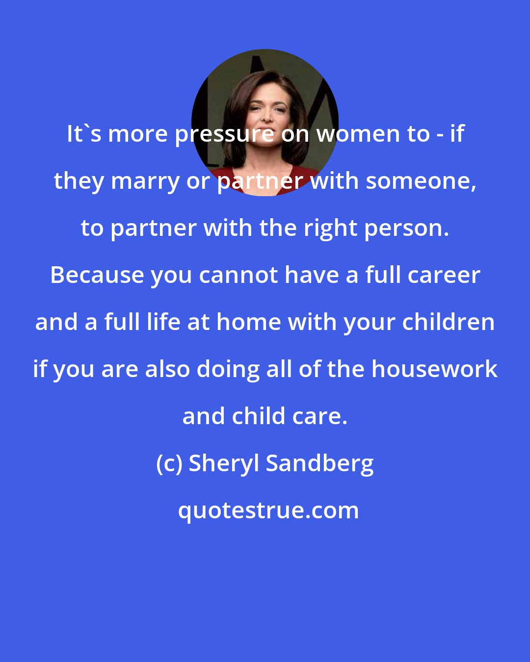 Sheryl Sandberg: It's more pressure on women to - if they marry or partner with someone, to partner with the right person. Because you cannot have a full career and a full life at home with your children if you are also doing all of the housework and child care.