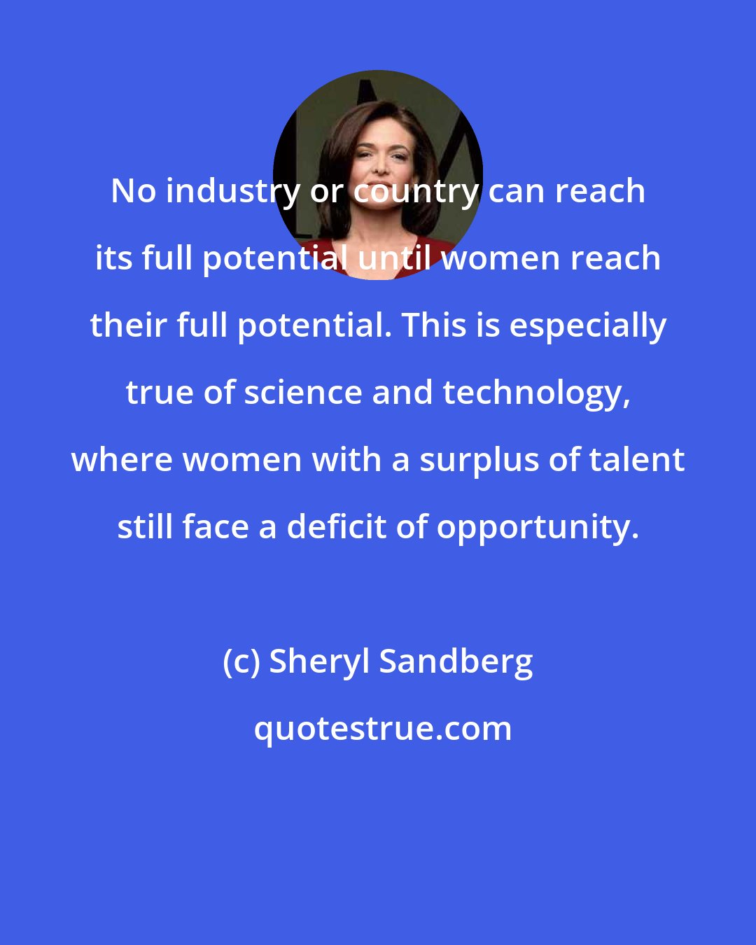 Sheryl Sandberg: No industry or country can reach its full potential until women reach their full potential. This is especially true of science and technology, where women with a surplus of talent still face a deficit of opportunity.