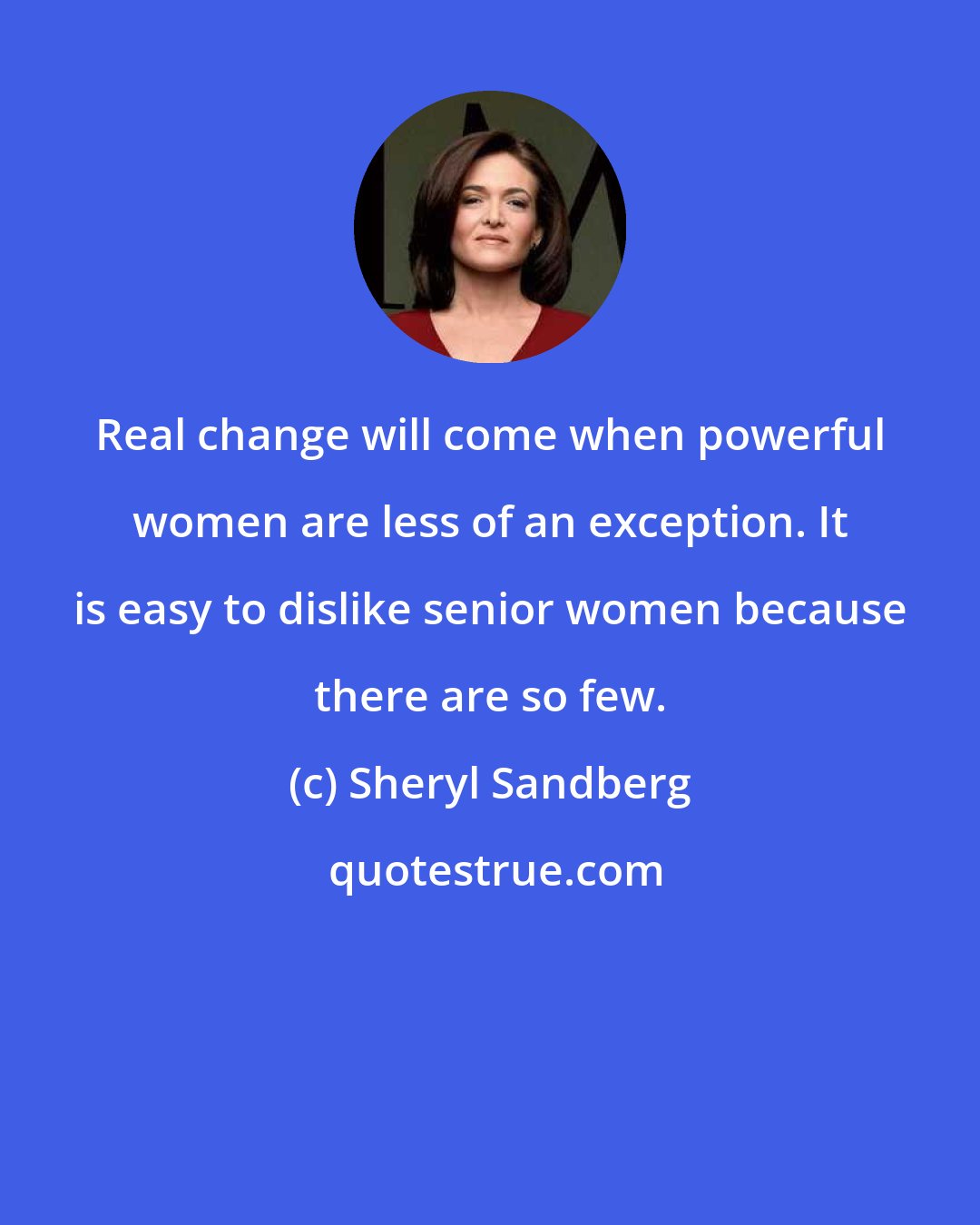 Sheryl Sandberg: Real change will come when powerful women are less of an exception. It is easy to dislike senior women because there are so few.