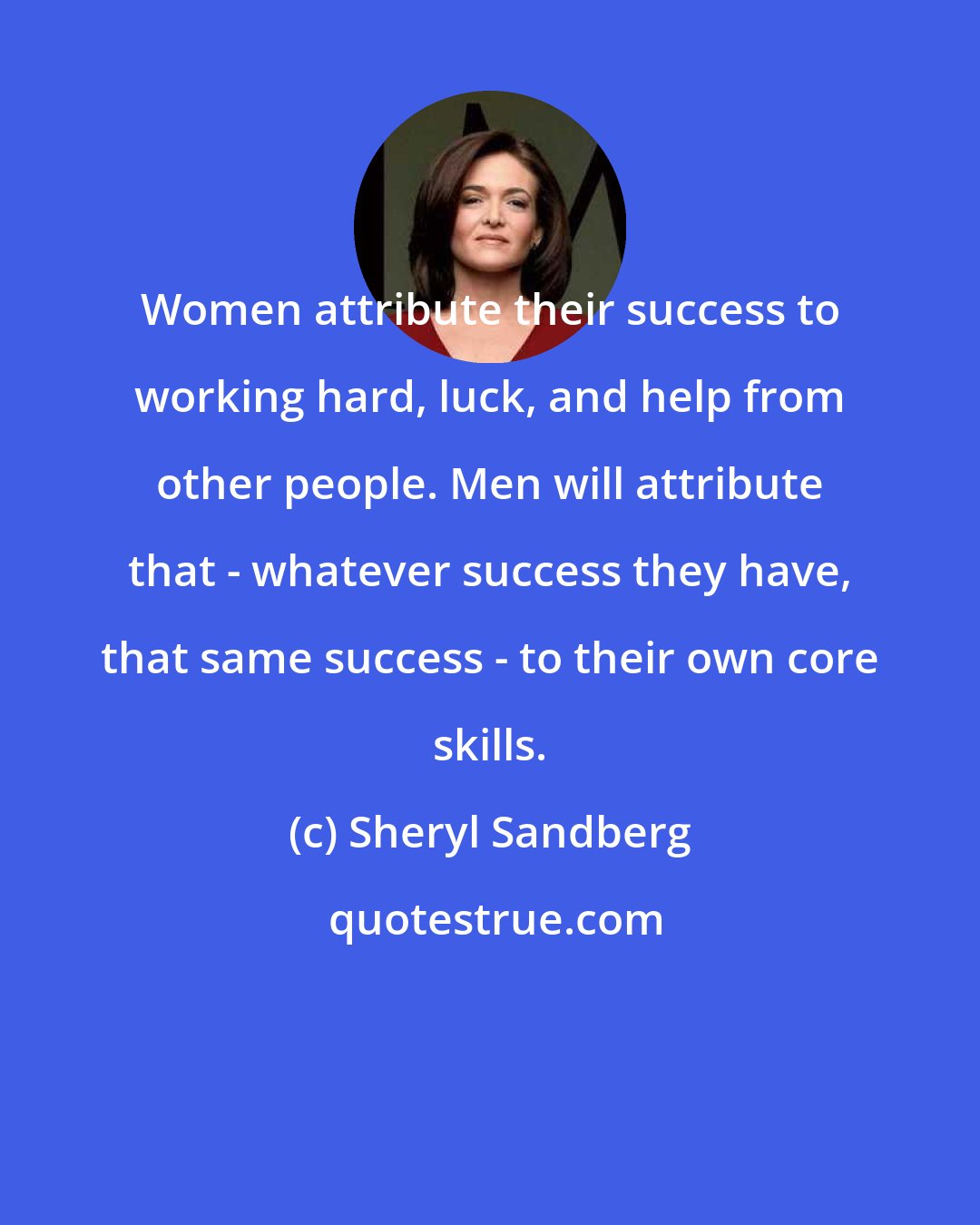 Sheryl Sandberg: Women attribute their success to working hard, luck, and help from other people. Men will attribute that - whatever success they have, that same success - to their own core skills.