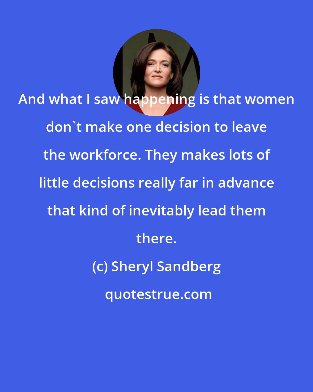 Sheryl Sandberg: And what I saw happening is that women don't make one decision to leave the workforce. They makes lots of little decisions really far in advance that kind of inevitably lead them there.