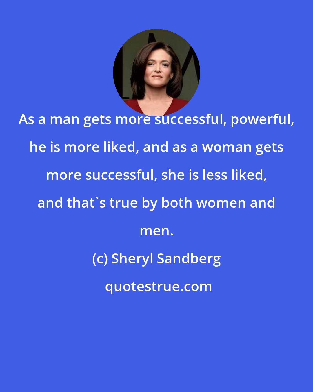 Sheryl Sandberg: As a man gets more successful, powerful, he is more liked, and as a woman gets more successful, she is less liked, and that's true by both women and men.