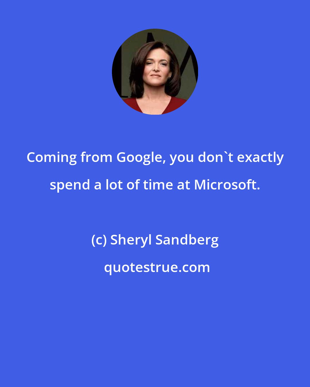 Sheryl Sandberg: Coming from Google, you don't exactly spend a lot of time at Microsoft.