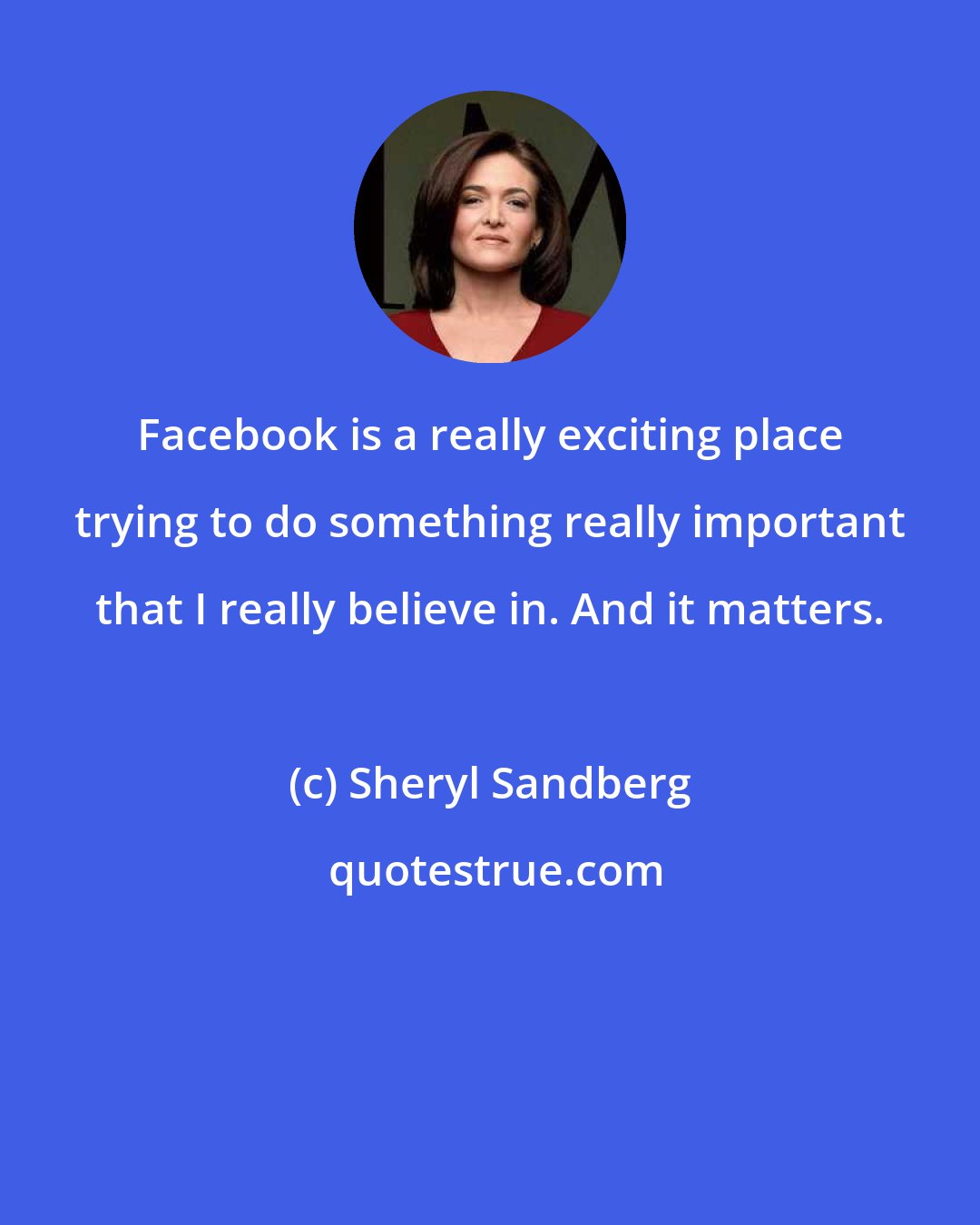 Sheryl Sandberg: Facebook is a really exciting place trying to do something really important that I really believe in. And it matters.