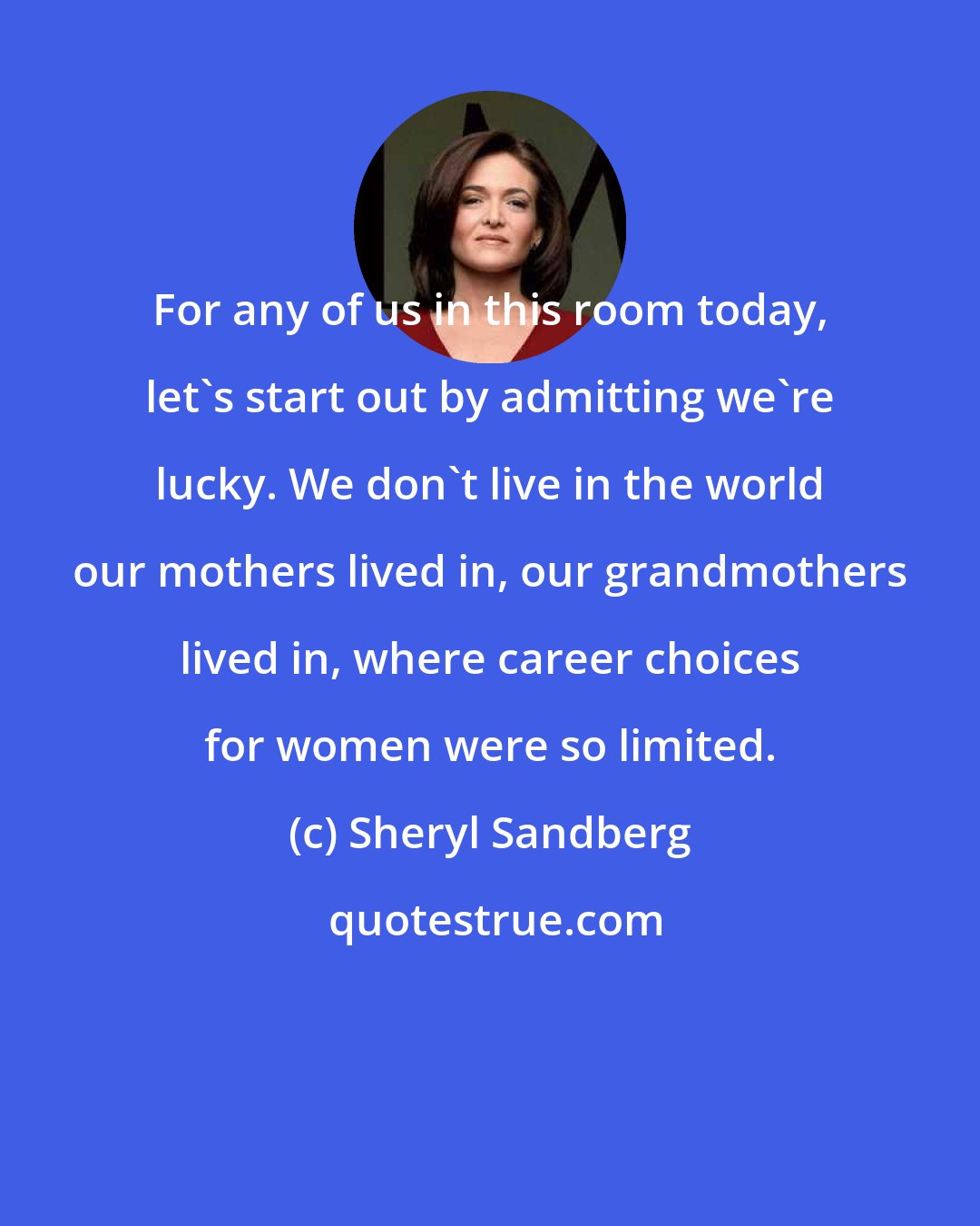 Sheryl Sandberg: For any of us in this room today, let's start out by admitting we're lucky. We don't live in the world our mothers lived in, our grandmothers lived in, where career choices for women were so limited.