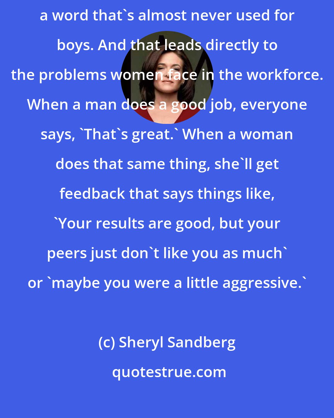 Sheryl Sandberg: Go to a playground: Little girls get called 'bossy' all the time, a word that's almost never used for boys. And that leads directly to the problems women face in the workforce. When a man does a good job, everyone says, 'That's great.' When a woman does that same thing, she'll get feedback that says things like, 'Your results are good, but your peers just don't like you as much' or 'maybe you were a little aggressive.'