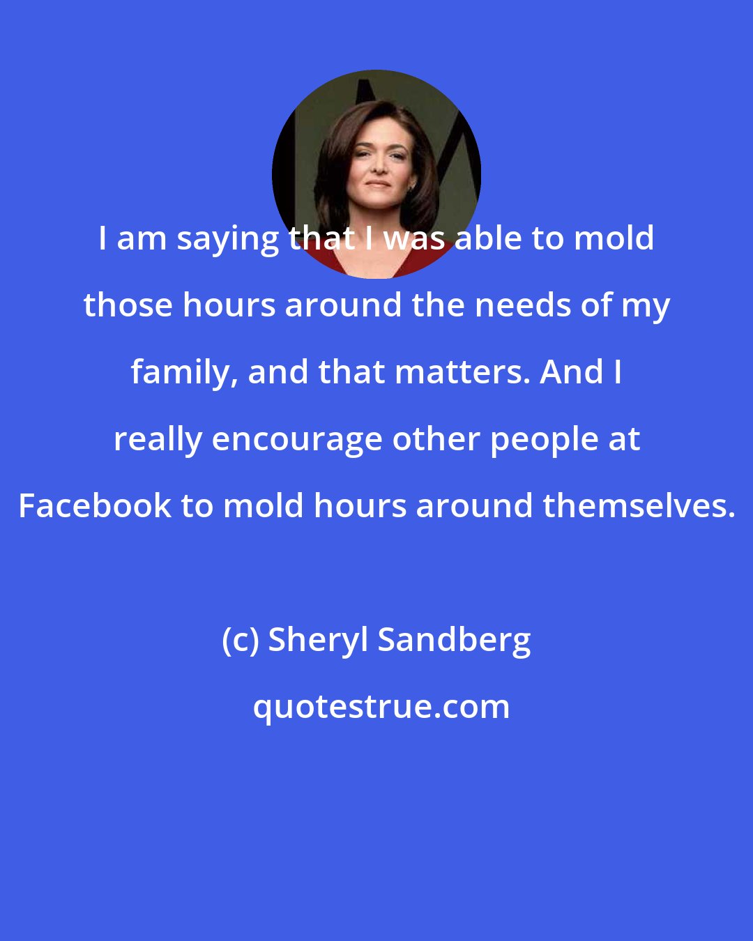 Sheryl Sandberg: I am saying that I was able to mold those hours around the needs of my family, and that matters. And I really encourage other people at Facebook to mold hours around themselves.