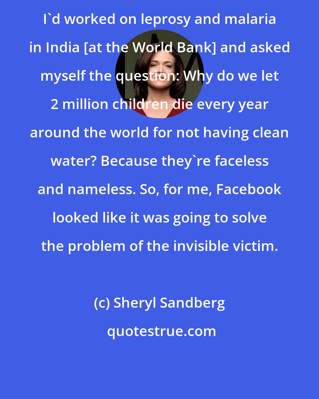 Sheryl Sandberg: I'd worked on leprosy and malaria in India [at the World Bank] and asked myself the question: Why do we let 2 million children die every year around the world for not having clean water? Because they're faceless and nameless. So, for me, Facebook looked like it was going to solve the problem of the invisible victim.