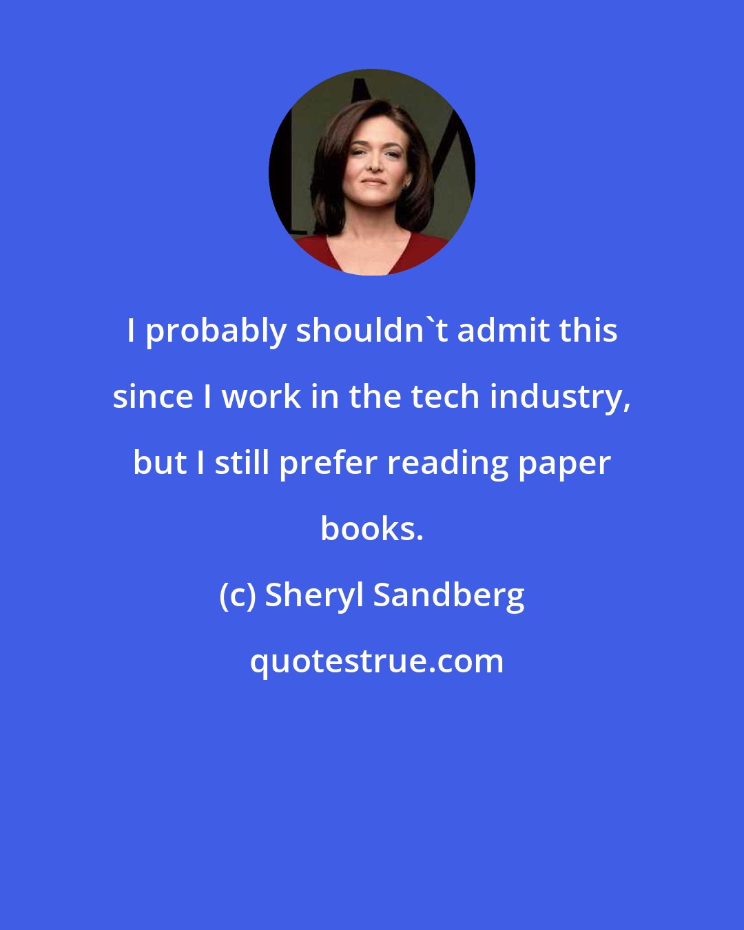 Sheryl Sandberg: I probably shouldn't admit this since I work in the tech industry, but I still prefer reading paper books.