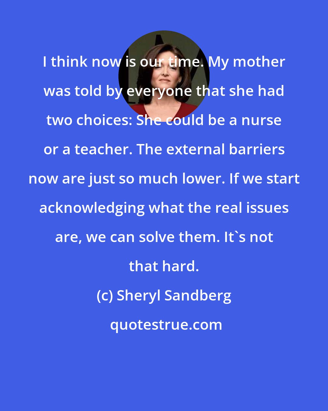 Sheryl Sandberg: I think now is our time. My mother was told by everyone that she had two choices: She could be a nurse or a teacher. The external barriers now are just so much lower. If we start acknowledging what the real issues are, we can solve them. It's not that hard.